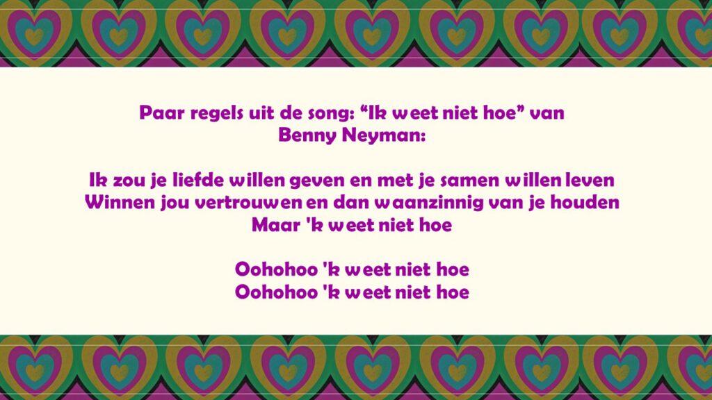 Paar regels van: “Ik weet niet hoe” Benny Neyman:

Ik zou je liefde willen geven en met je samen willen leven
Winnen jou vertrouwen en dan waanzinnig van je houden
Maar 'k weet niet hoe

Oohohoo 'k weet niet hoe
Oohohoo 'k weet niet hoe