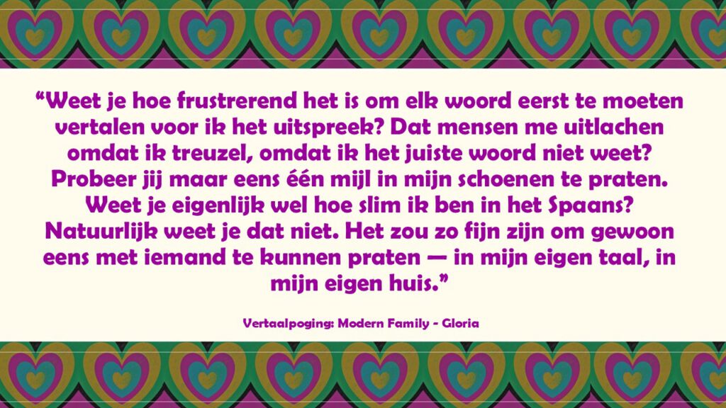 “Weet je hoe frustrerend het is om elk woord eerst te moeten vertalen voor ik het uitspreek? Dat mensen me uitlachen omdat ik treuzel, omdat ik het juiste woord niet weet? Probeer jij maar eens één mijl in mijn schoenen te praten. Weet je eigenlijk wel hoe slim ik ben in het Spaans? Natuurlijk weet je dat niet. Het zou zo fijn zijn om gewoon eens met iemand te kunnen praten — in mijn eigen taal, in mijn eigen huis.”