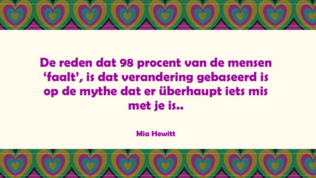 De reden dat 98 procent van de mensen ‘faalt’, is dat verandering gebaseerd is op de mythe dat er überhaupt iets mis met je is.
Mia Hewitt