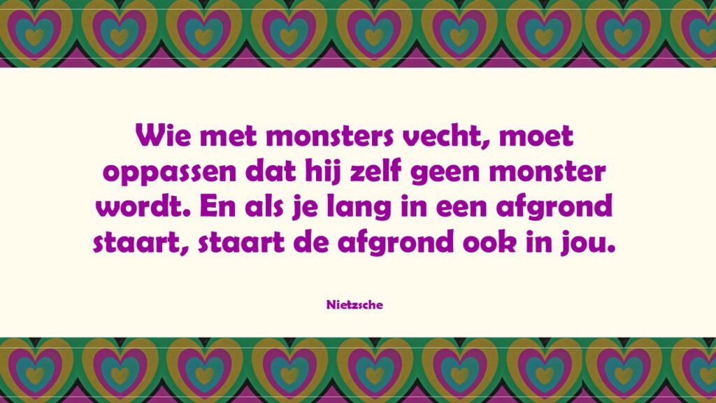 Wie met monsters vecht, moet oppassen dat hij zelf geen monster wordt. En als je lang in een afgrond staart, staart de afgrond ook in jou.”