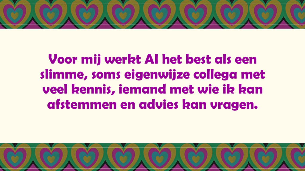 Voor mij werkt AI het best als een slimme, soms eigenwijze collega met veel kennis, iemand met wie ik kan afstemmen en advies kan vragen.