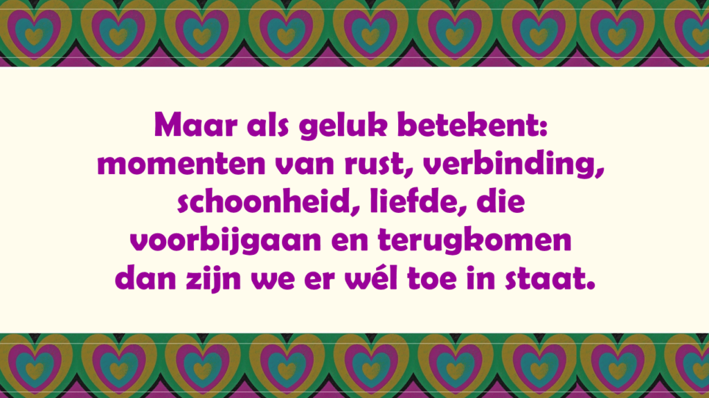 Maar als geluk betekent: momenten van rust, verbinding, schoonheid, liefde, die voorbijgaan en terugkomen  dan zijn we er wél toe in staat.